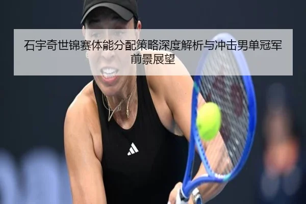 石宇奇世锦赛体能分配策略深度解析与冲击男单冠军前景展望